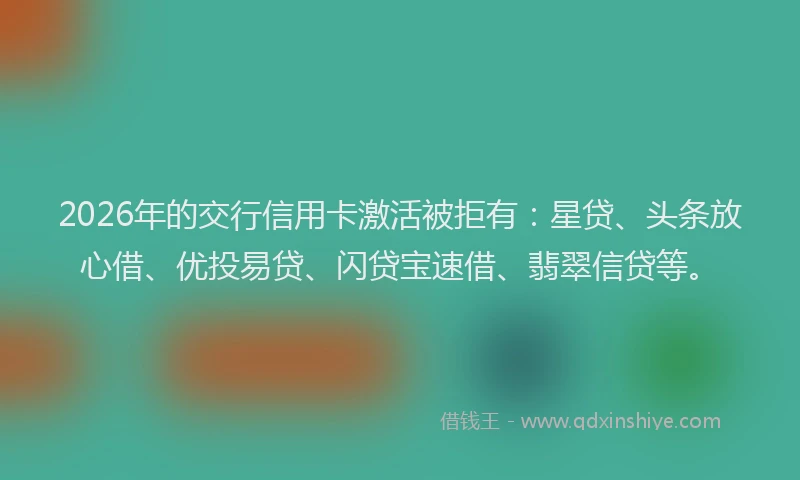 2026年的交行信用卡激活被拒有：星贷、头条放心借、优投易贷、闪贷宝速借、翡翠信贷等。