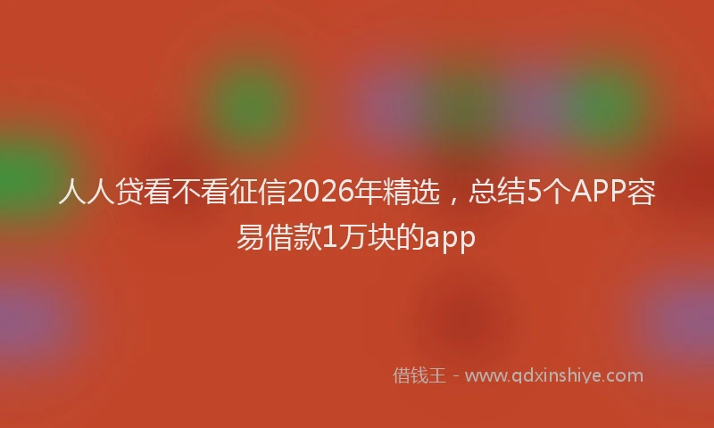 人人贷看不看征信2026年精选，总结5个APP容易借款1万块的app