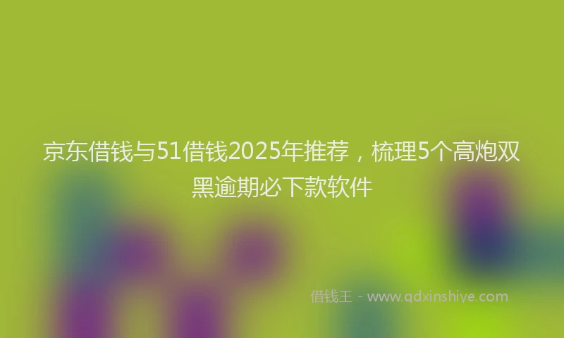 京东借钱与51借钱2025年推荐，梳理5个高炮双黑逾期必下款软件