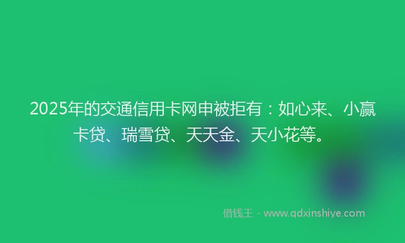 2025年的交通信用卡网申被拒有：如心来、小赢卡贷、瑞雪贷、天天金、天小花等。