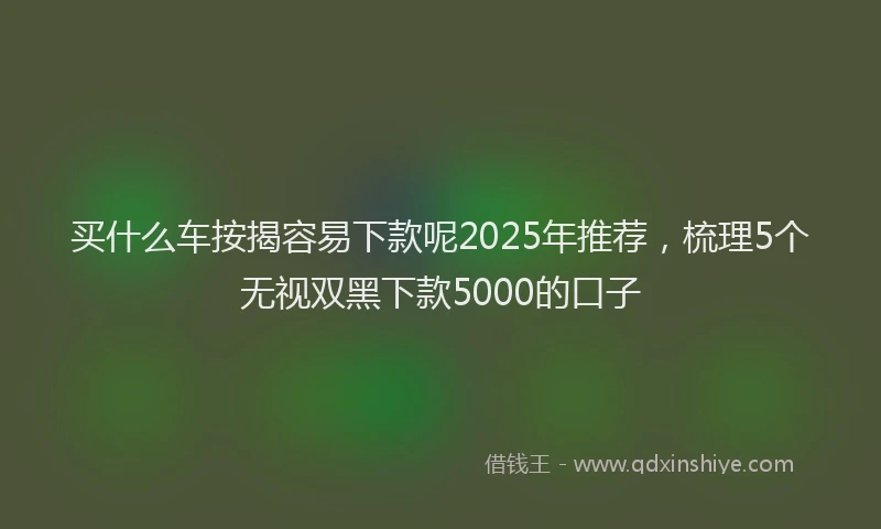 买什么车按揭容易下款呢2025年推荐，梳理5个无视双黑下款5000的口子