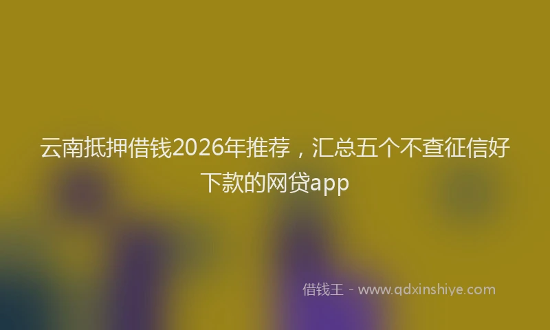 云南抵押借钱2026年推荐，汇总五个不查征信好下款的网贷app