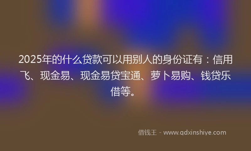 2025年的什么贷款可以用别人的身份证有：信用飞、现金易、现金易贷宝通、萝卜易购、钱贷乐借等。