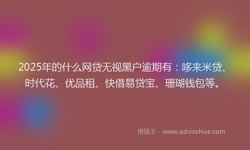 2025年的什么网贷无视黑户逾期有：哆来米贷、时代花、优品租、快借易贷宝、珊瑚钱包等。