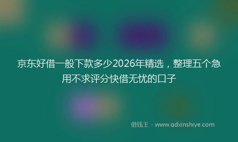 京东好借一般下款多少2026年精选，整理五个急用不求评分快借无忧的口子