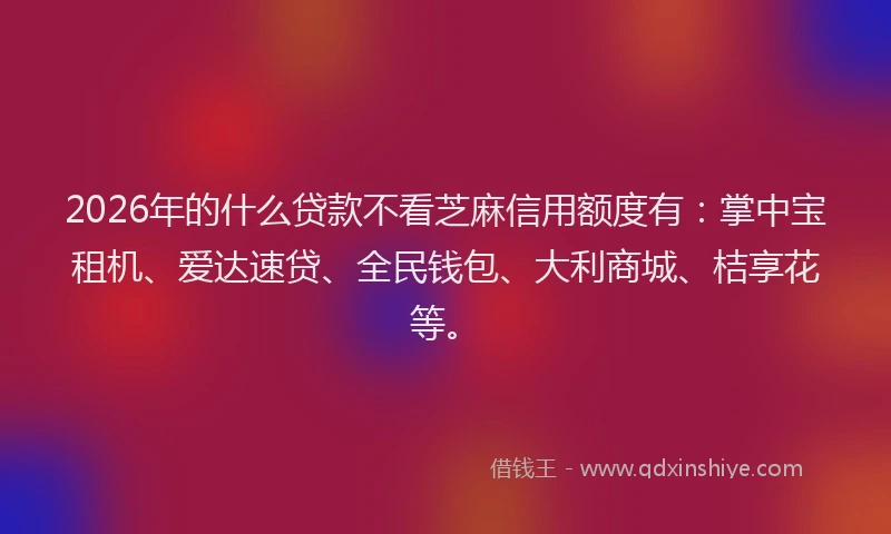2026年的什么贷款不看芝麻信用额度有：掌中宝租机、爱达速贷、全民钱包、大利商城、桔享花等。