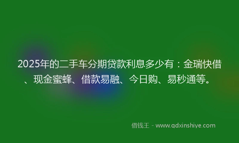 2025年的二手车分期贷款利息多少有：金瑞快借、现金蜜蜂、借款易融、今日购、易秒通等。