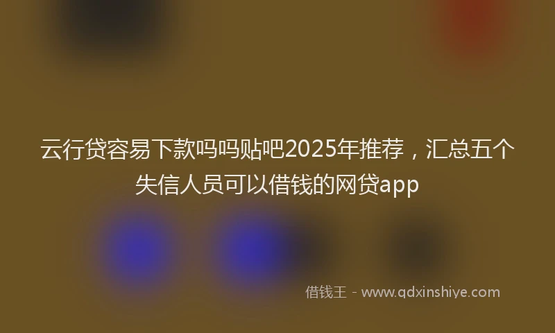 云行贷容易下款吗吗贴吧2025年推荐，汇总五个失信人员可以借钱的网贷app