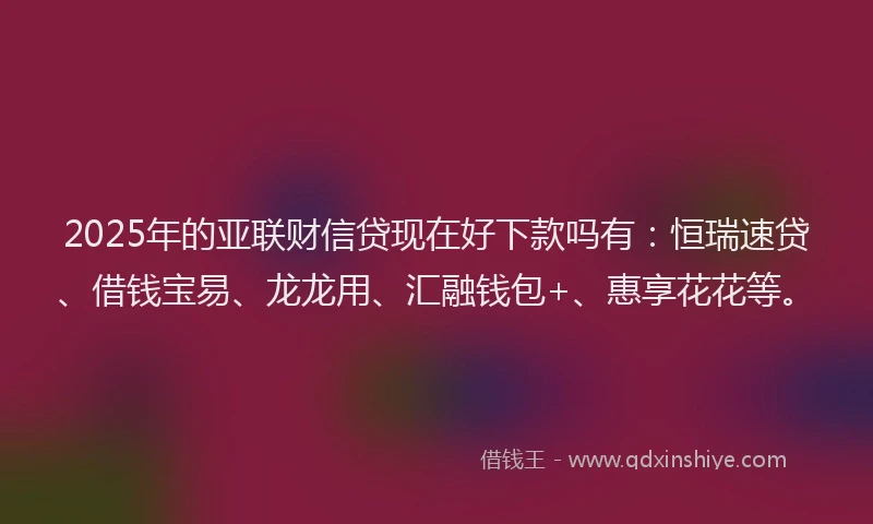 2025年的亚联财信贷现在好下款吗有：恒瑞速贷、借钱宝易、龙龙用、汇融钱包+、惠享花花等。