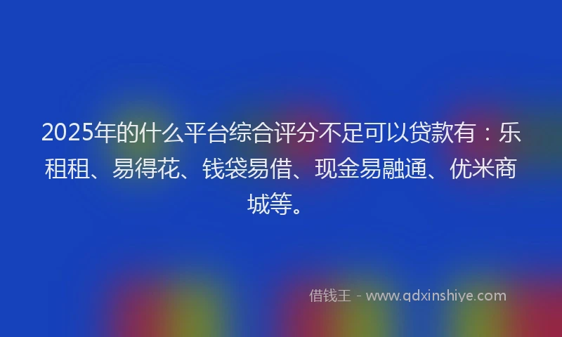 2025年的什么平台综合评分不足可以贷款有:乐租租、易得花、钱袋易借、现金易融通、优米商城等。
