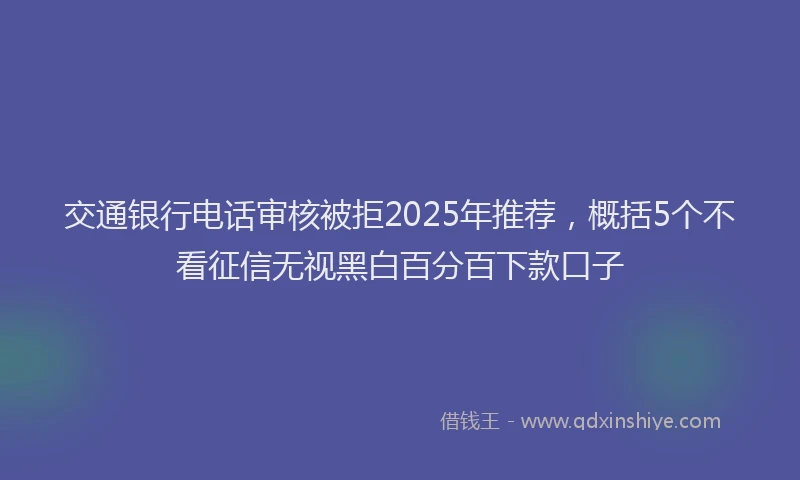 交通银行电话审核被拒2025年推荐，概括5个不看征信无视黑白百分百下款口子