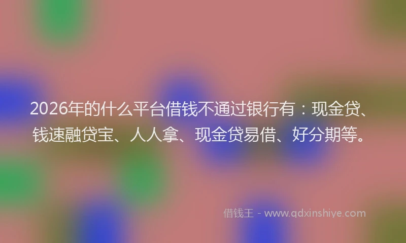 2026年的什么平台借钱不通过银行有：现金贷、钱速融贷宝、人人拿、现金贷易借、好分期等。