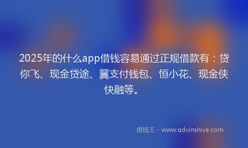 2025年的什么app借钱容易通过正规借款有：贷你飞、现金贷途、翼支付钱包、恒小花、现金侠快融等。