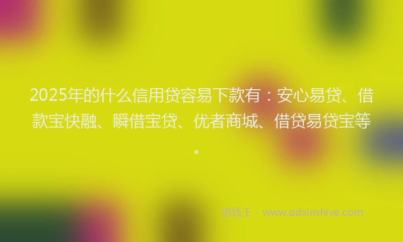 2025年的什么信用贷容易下款有：安心易贷、借款宝快融、瞬借宝贷、优者商城、借贷易贷宝等。