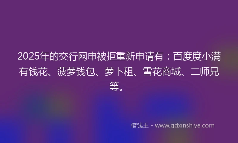 2025年的交行网申被拒重新申请有：百度度小满有钱花、菠萝钱包、萝卜租、雪花商城、二师兄等。