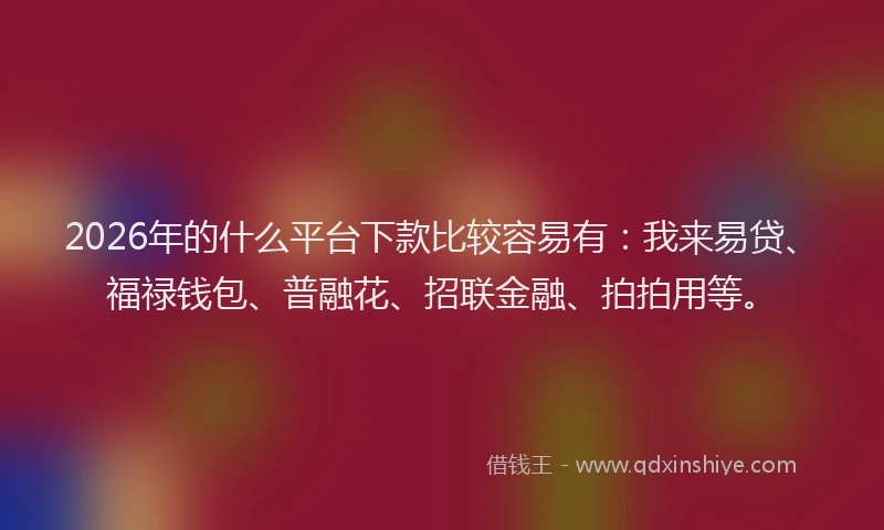 2026年的什么平台下款比较容易有：我来易贷、福禄钱包、普融花、招联金融、拍拍用等。