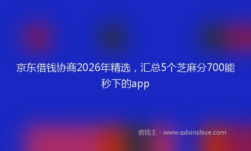 京东借钱协商2026年精选,汇总5个芝麻分700能秒下的app