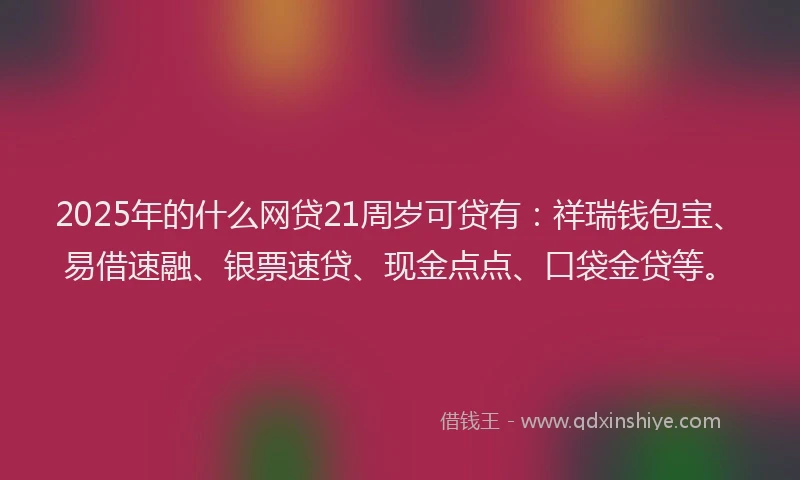 2025年的什么网贷21周岁可贷有：祥瑞钱包宝、易借速融、银票速贷、现金点点、口袋金贷等。