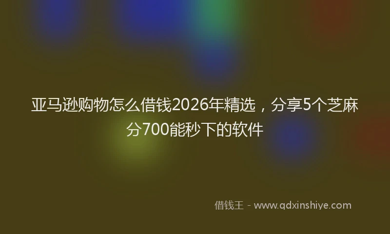 亚马逊购物怎么借钱2026年精选，分享5个芝麻分700能秒下的软件