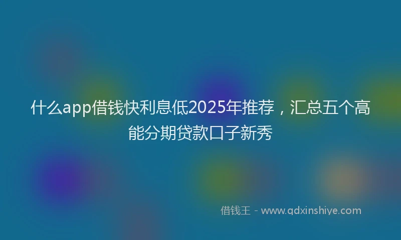 什么app借钱快利息低2025年推荐，汇总五个高能分期贷款口子新秀