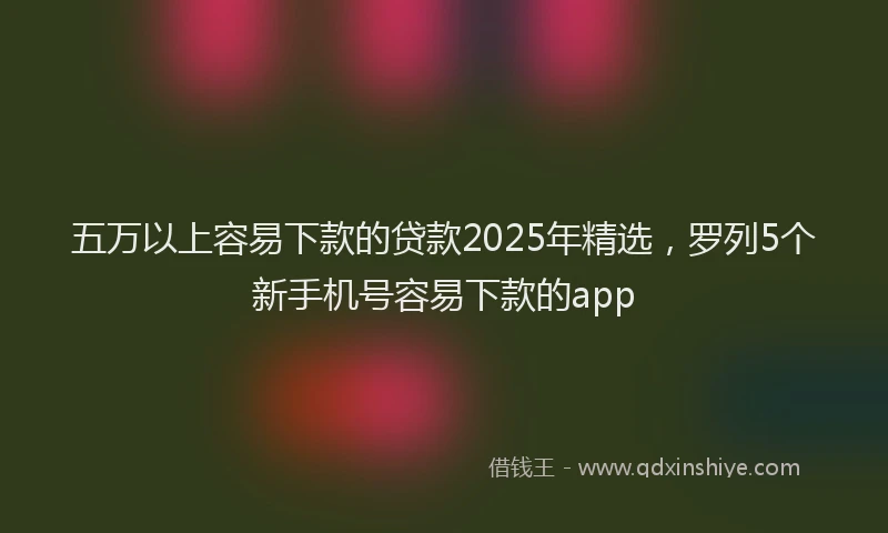五万以上容易下款的贷款2025年精选，罗列5个新手机号容易下款的app