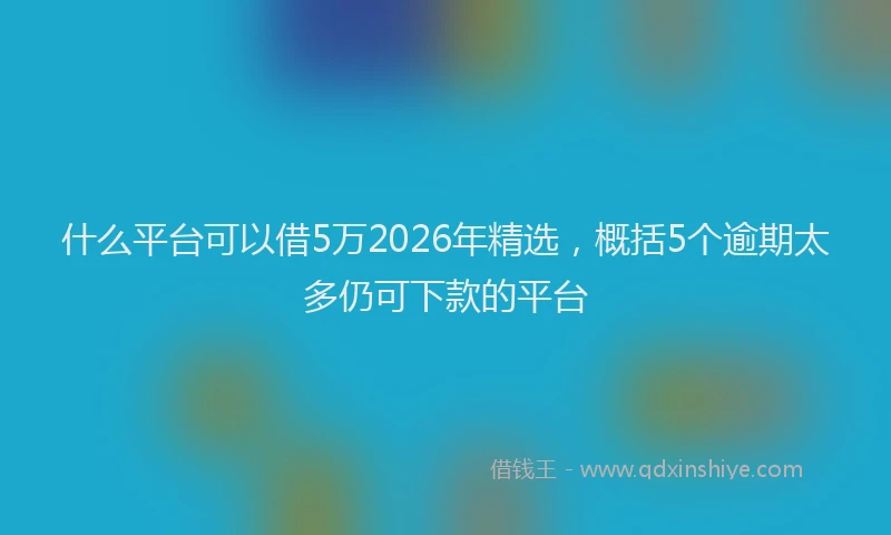 什么平台可以借5万2026年精选，概括5个逾期太多仍可下款的平台
