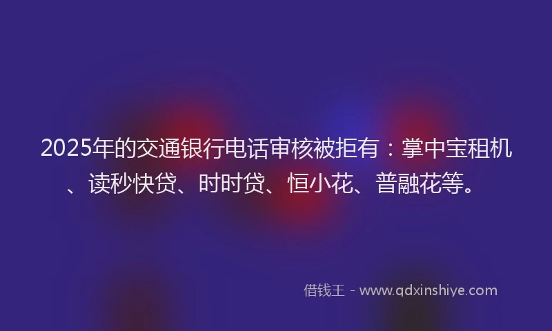 2025年的交通银行电话审核被拒有：掌中宝租机、读秒快贷、时时贷、恒小花、普融花等。