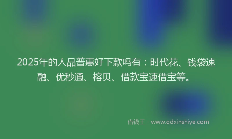 2025年的人品普惠好下款吗有：时代花、钱袋速融、优秒通、榕贝、借款宝速借宝等。