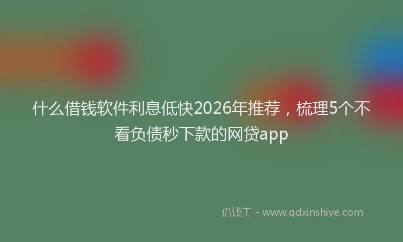 什么借钱软件利息低快2026年推荐，梳理5个不看负债秒下款的网贷app