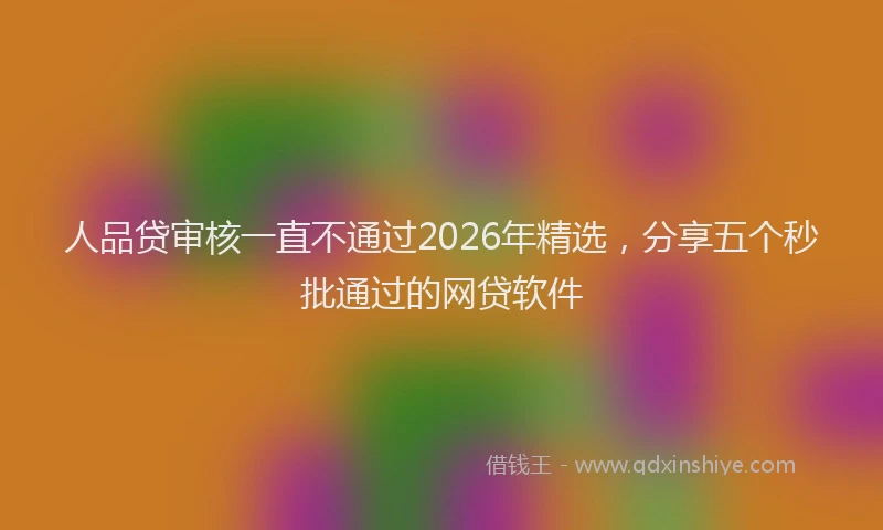 人品贷审核一直不通过2026年精选，分享五个秒批通过的网贷软件