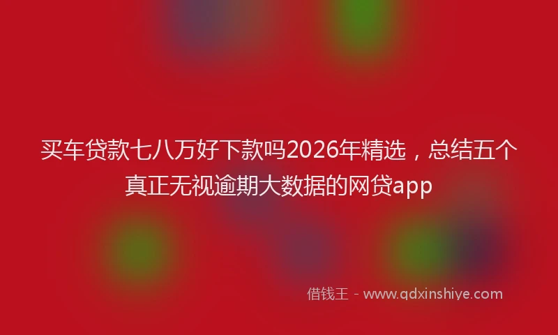 买车贷款七八万好下款吗2026年精选，总结五个真正无视逾期大数据的网贷app
