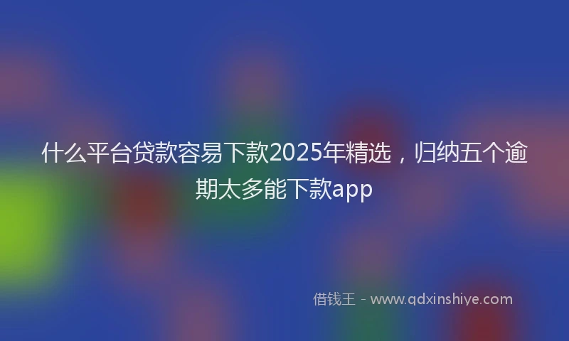 什么平台贷款容易下款2025年精选，归纳五个逾期太多能下款app