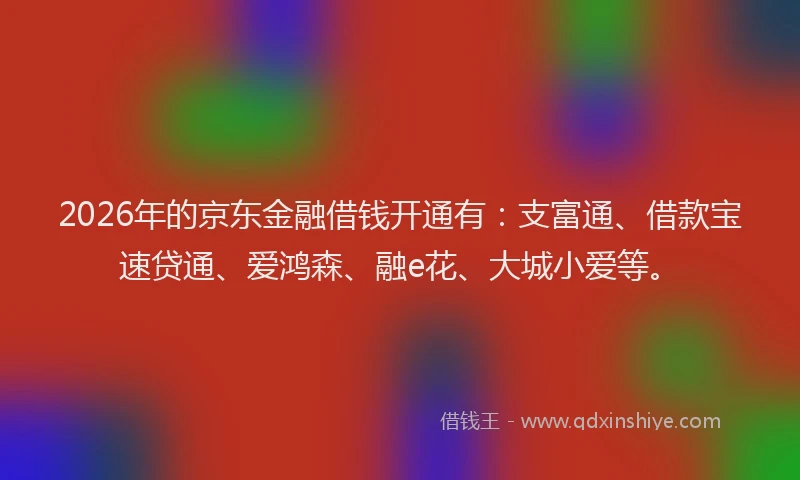 2026年的京东金融借钱开通有：支富通、借款宝速贷通、爱鸿森、融e花、大城小爱等。
