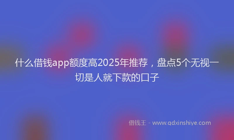 什么借钱app额度高2025年推荐，盘点5个无视一切是人就下款的口子