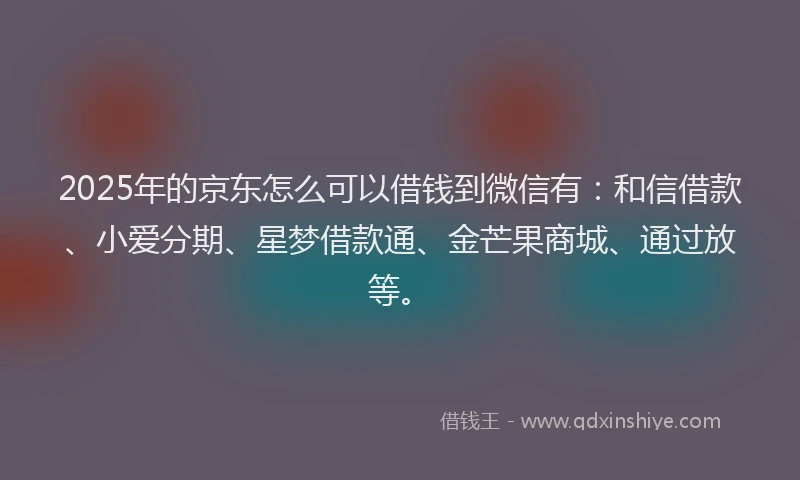 2025年的京东怎么可以借钱到微信有：和信借款、小爱分期、星梦借款通、金芒果商城、通过放等。