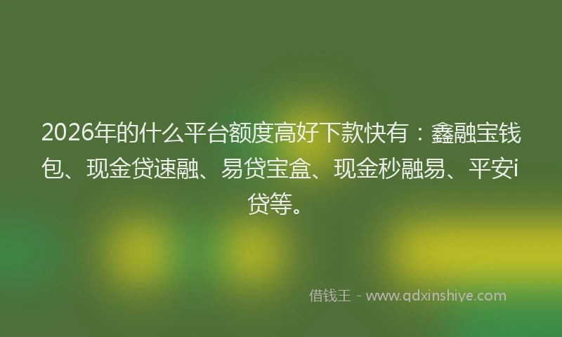 2026年的什么平台额度高好下款快有：鑫融宝钱包、现金贷速融、易贷宝盒、现金秒融易、平安i贷等。