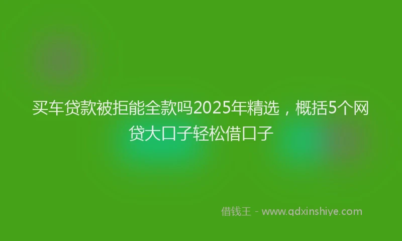 买车贷款被拒能全款吗2025年精选，概括5个网贷大口子轻松借口子