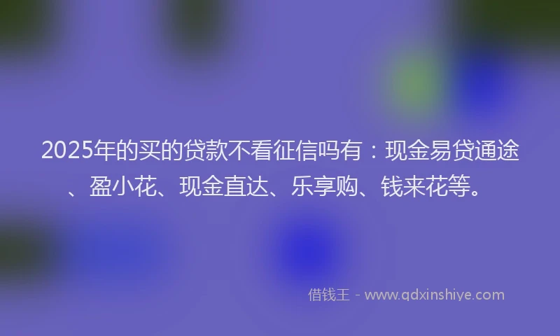 2025年的买的贷款不看征信吗有：现金易贷通途、盈小花、现金直达、乐享购、钱来花等。