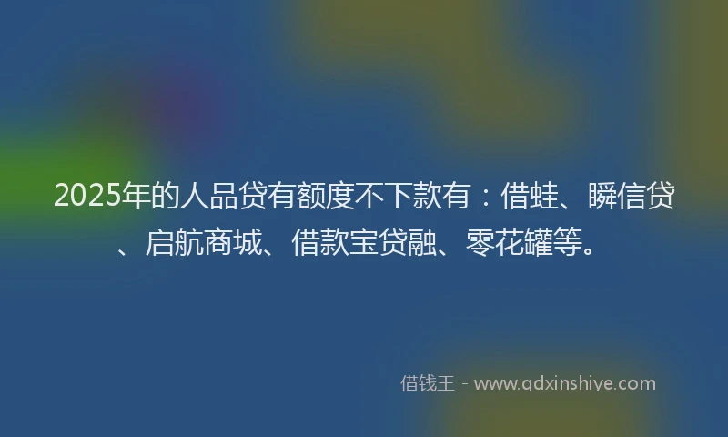 2025年的人品贷有额度不下款有:借蛙、瞬信贷、启航商城、借款宝贷融、零花罐等。