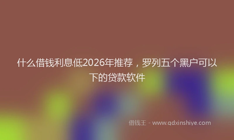 什么借钱利息低2026年推荐，罗列五个黑户可以下的贷款软件