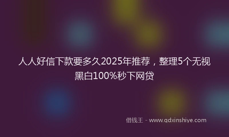 人人好信下款要多久2025年推荐，整理5个无视黑白100%秒下网贷