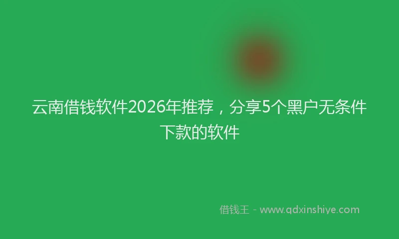 云南借钱软件2026年推荐，分享5个黑户无条件下款的软件
