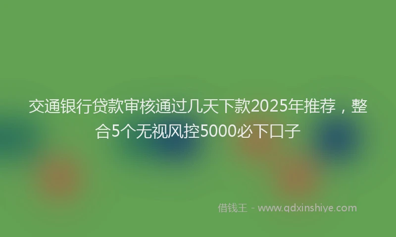 交通银行贷款审核通过几天下款2025年推荐，整合5个无视风控5000必下口子