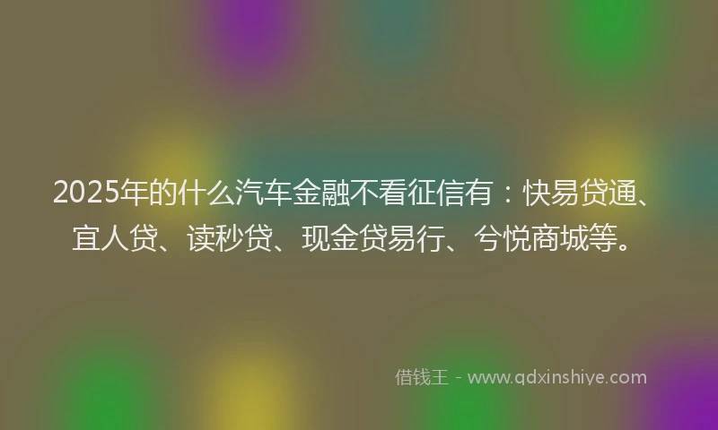2025年的什么汽车金融不看征信有：快易贷通、宜人贷、读秒贷、现金贷易行、兮悦商城等。