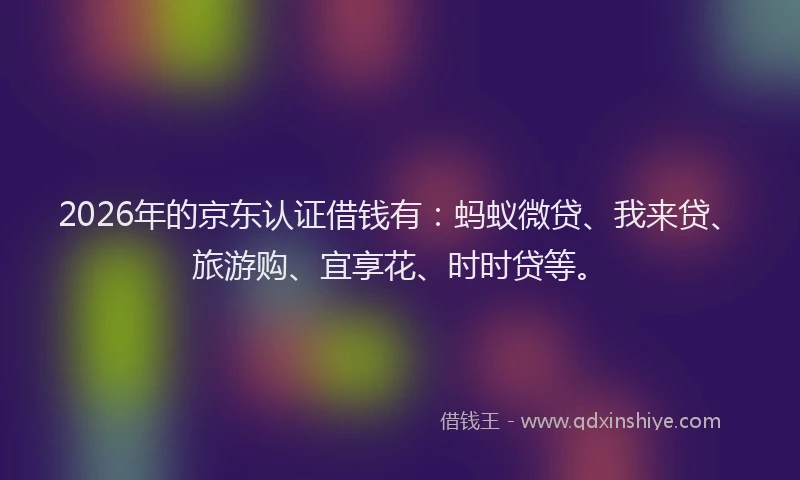 2026年的京东认证借钱有：蚂蚁微贷、我来贷、旅游购、宜享花、时时贷等。