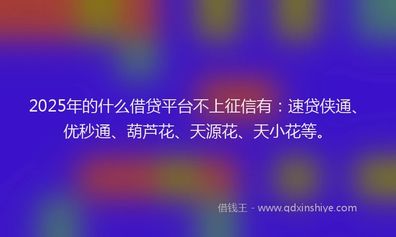 2025年的什么借贷平台不上征信有：速贷侠通、优秒通、葫芦花、天源花、天小花等。