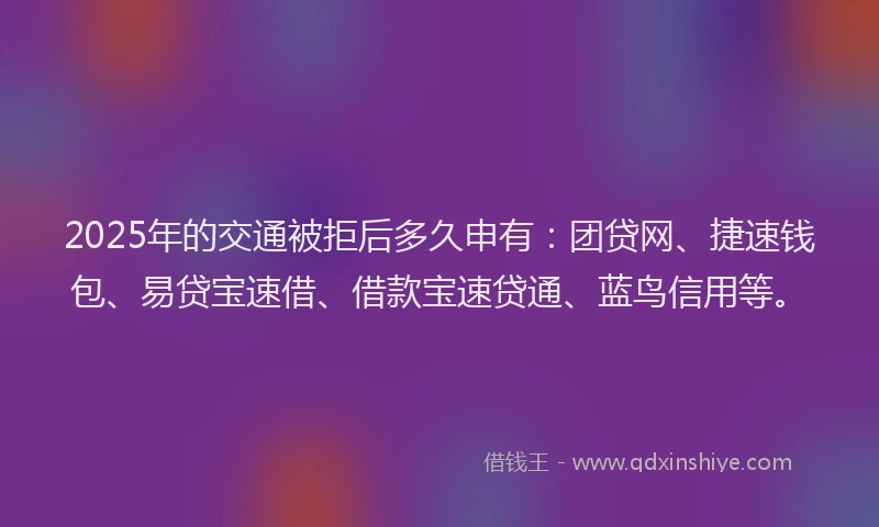 2025年的交通被拒后多久申有：团贷网、捷速钱包、易贷宝速借、借款宝速贷通、蓝鸟信用等。