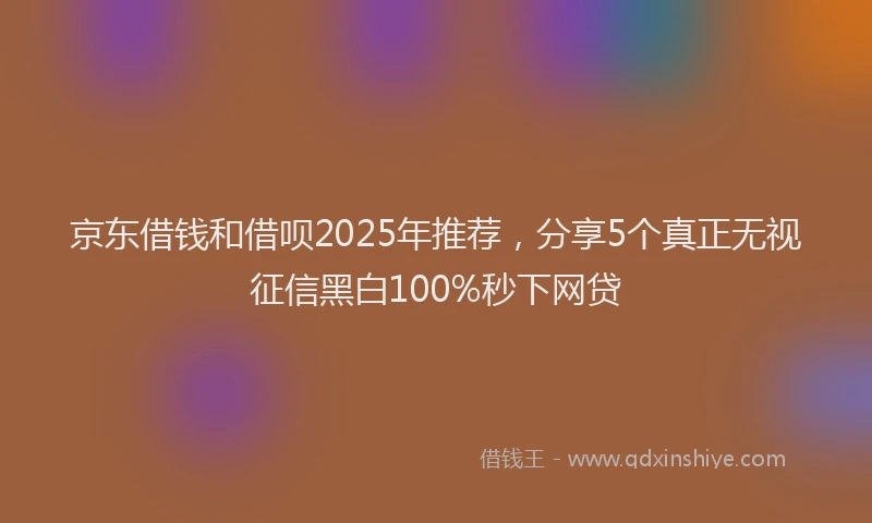 京东借钱和借呗2025年推荐，分享5个真正无视征信黑白100%秒下网贷