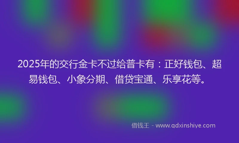 2025年的交行金卡不过给普卡有：正好钱包、超易钱包、小象分期、借贷宝通、乐享花等。