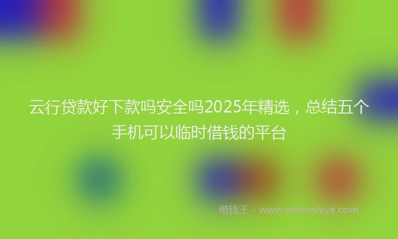 云行贷款好下款吗安全吗2025年精选，总结五个手机可以临时借钱的平台